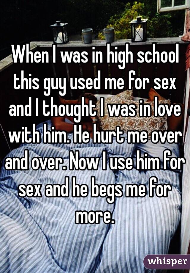 When I was in high school this guy used me for sex and I thought I was in love with him. He hurt me over and over. Now I use him for sex and he begs me for more.