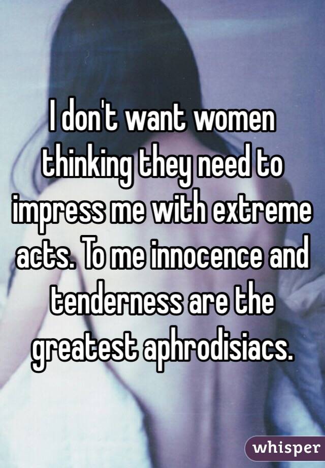 I don't want women thinking they need to impress me with extreme acts. To me innocence and tenderness are the greatest aphrodisiacs.