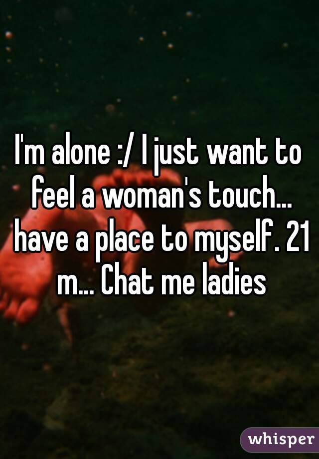 I'm alone :/ I just want to feel a woman's touch... have a place to myself. 21 m... Chat me ladies