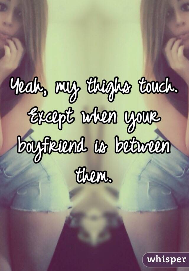 Yeah, my thighs touch. Except when your boyfriend is between them.