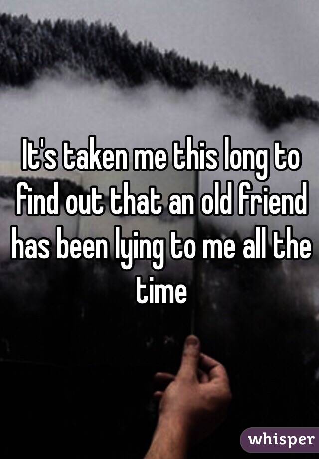 It's taken me this long to find out that an old friend has been lying to me all the time 