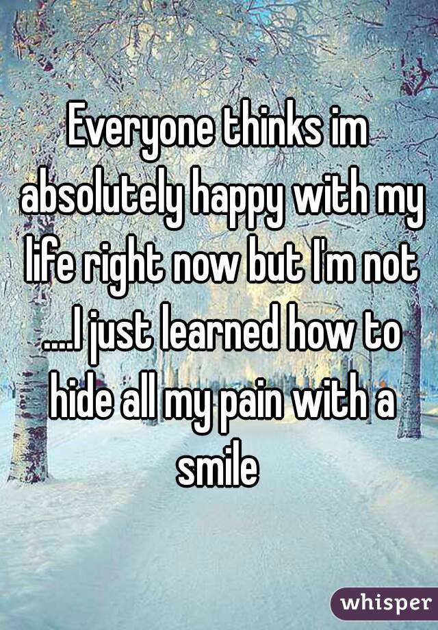 Everyone thinks im absolutely happy with my life right now but I'm not ....I just learned how to hide all my pain with a smile 