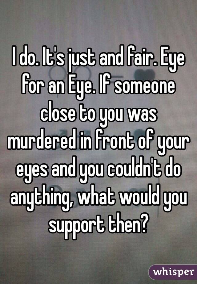 I do. It's just and fair. Eye for an Eye. If someone close to you was murdered in front of your eyes and you couldn't do anything, what would you support then?