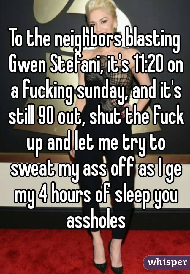 To the neighbors blasting Gwen Stefani, it's 11:20 on a fucking sunday, and it's still 90 out, shut the fuck up and let me try to sweat my ass off as I ge my 4 hours of sleep you assholes