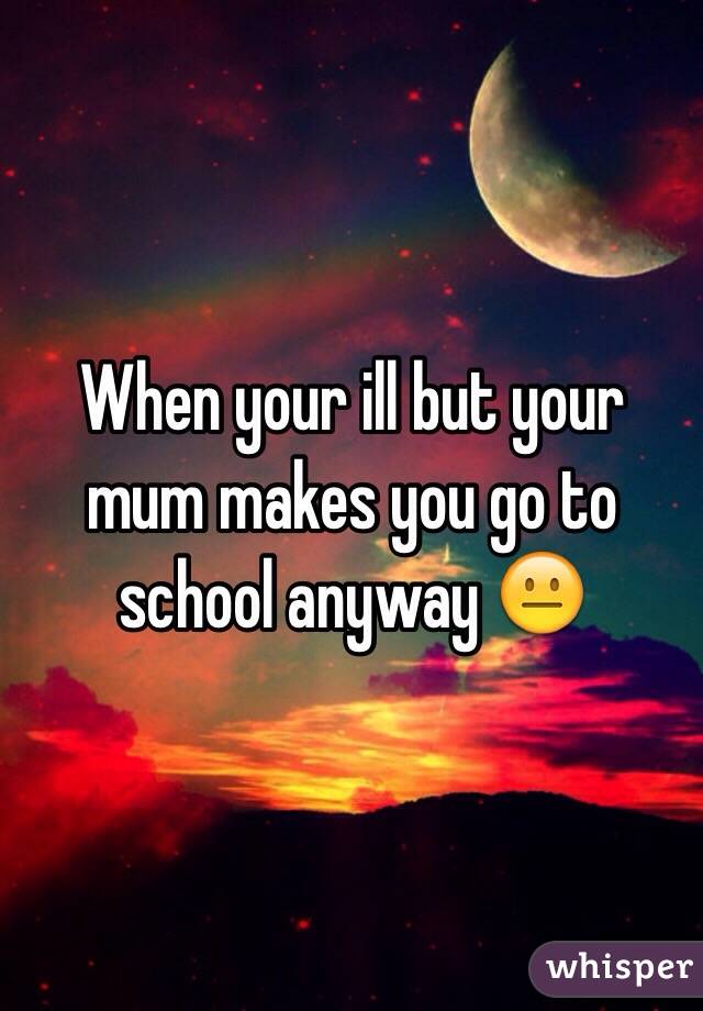 When your ill but your mum makes you go to school anyway 😐