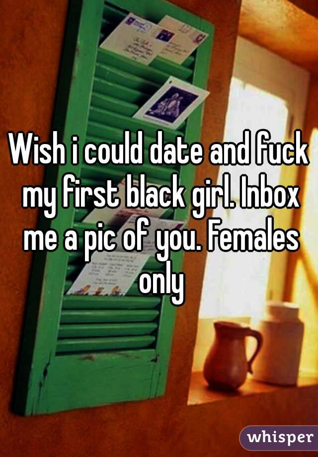 Wish i could date and fuck my first black girl. Inbox me a pic of you. Females only