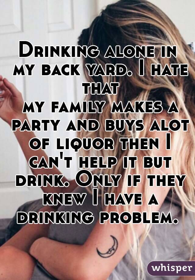 Drinking alone in my back yard. I hate that
 my family makes a party and buys alot of liquor then I can't help it but drink. Only if they
 knew I have a drinking problem. 