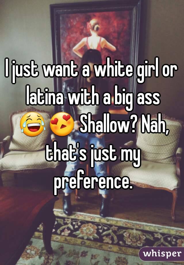 I just want a white girl or latina with a big ass 😂😍 Shallow? Nah, that's just my preference.