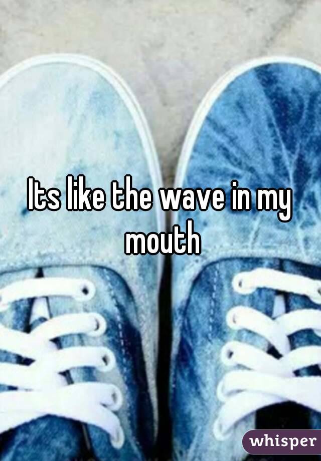 Its like the wave in my mouth