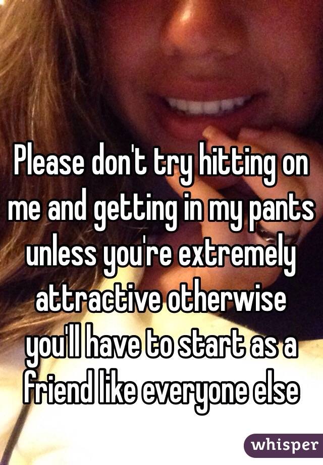 Please don't try hitting on me and getting in my pants unless you're extremely attractive otherwise you'll have to start as a friend like everyone else
