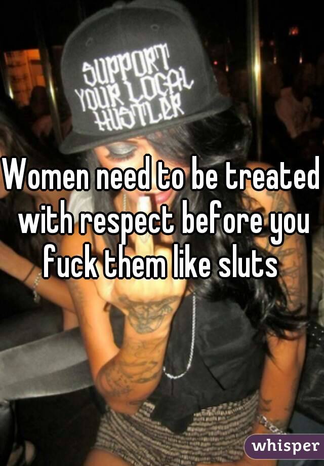 Women need to be treated with respect before you fuck them like sluts 