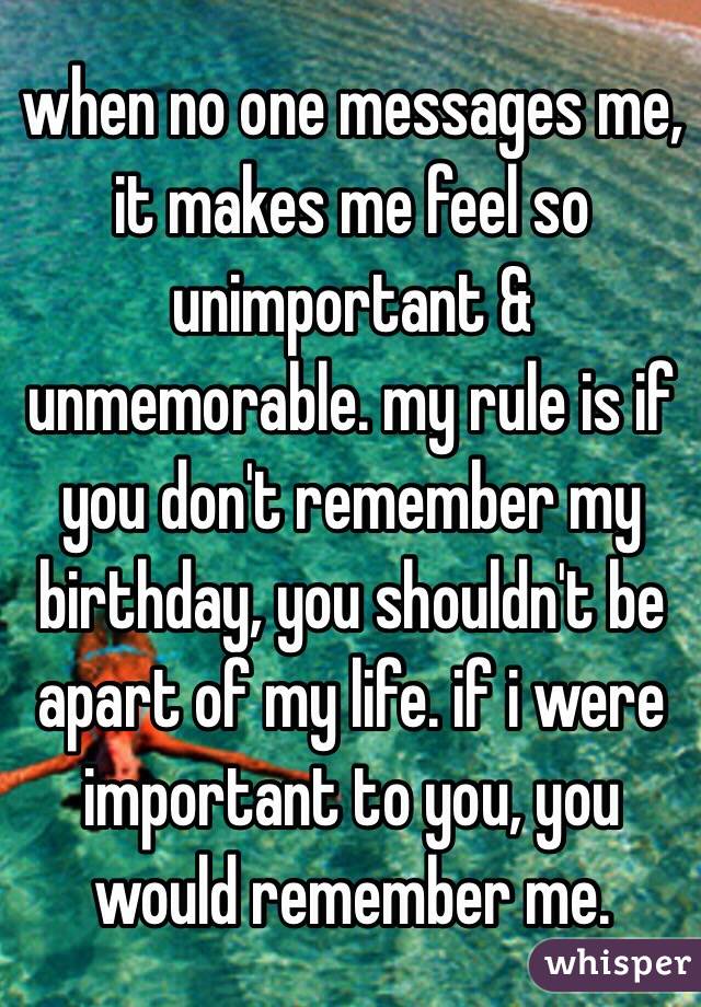 when no one messages me, it makes me feel so unimportant & unmemorable. my rule is if you don't remember my birthday, you shouldn't be apart of my life. if i were important to you, you would remember me. 