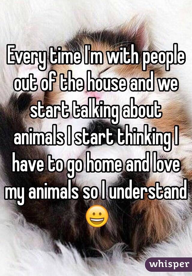 Every time I'm with people out of the house and we start talking about animals I start thinking I have to go home and love my animals so I understand 😀