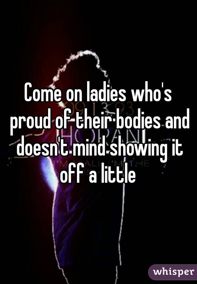 Come on ladies who's proud of their bodies and doesn't mind showing it off a little 