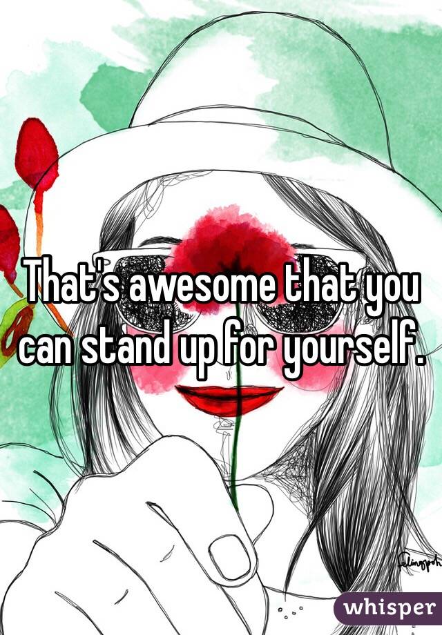 That's awesome that you can stand up for yourself.