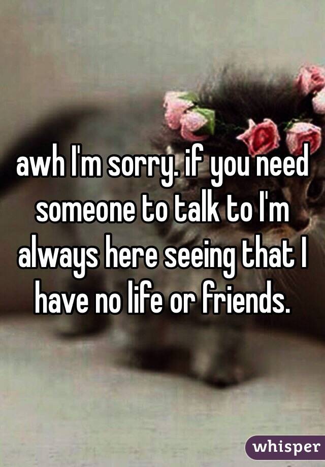 awh I'm sorry. if you need someone to talk to I'm always here seeing that I have no life or friends. 