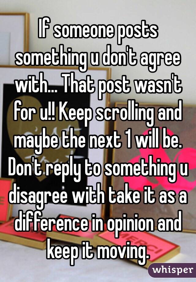 If someone posts something u don't agree with... That post wasn't for u!! Keep scrolling and maybe the next 1 will be. Don't reply to something u disagree with take it as a difference in opinion and keep it moving.