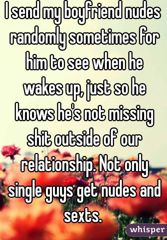 I send my boyfriend nudes randomly sometimes for him to see when he wakes up, just so he knows he's not missing shit outside of our relationship. Not only single guys get nudes and sexts. 