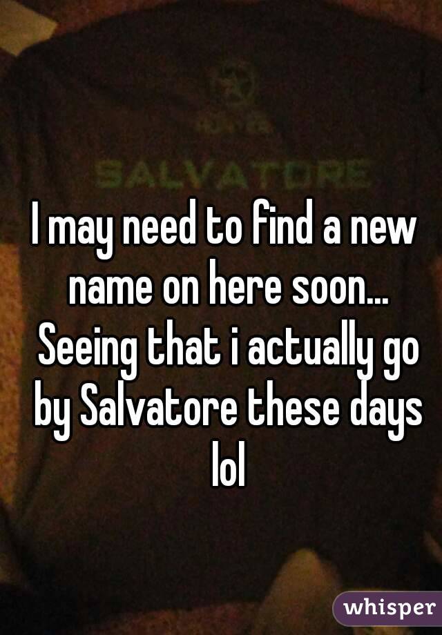 I may need to find a new name on here soon... Seeing that i actually go by Salvatore these days lol