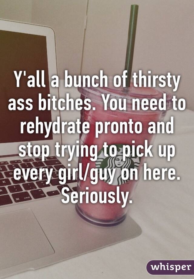 Y'all a bunch of thirsty ass bitches. You need to rehydrate pronto and stop trying to pick up every girl/guy on here. Seriously.