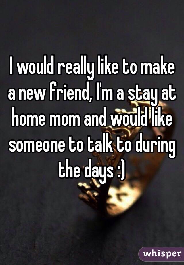 I would really like to make a new friend, I'm a stay at home mom and would like someone to talk to during the days :)

