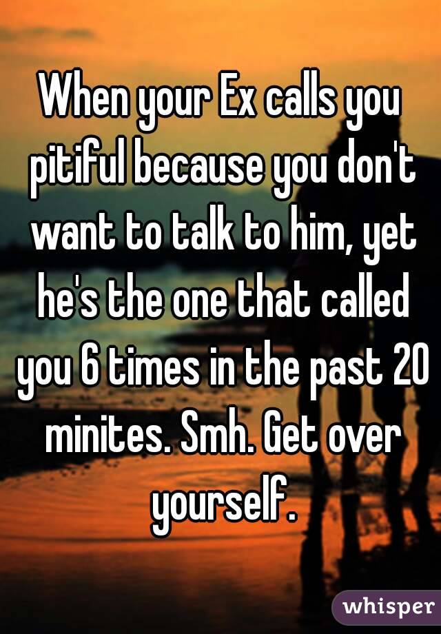 When your Ex calls you pitiful because you don't want to talk to him, yet he's the one that called you 6 times in the past 20 minites. Smh. Get over yourself.