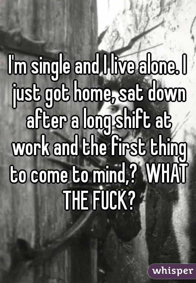 I'm single and I live alone. I just got home, sat down after a long shift at work and the first thing to come to mind,?  WHAT THE FUCK?