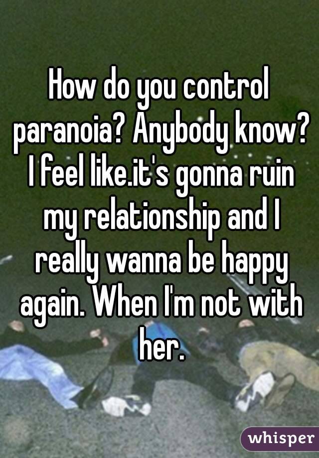 How do you control paranoia? Anybody know? I feel like.it's gonna ruin my relationship and I really wanna be happy again. When I'm not with her.