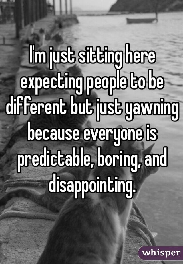 I'm just sitting here expecting people to be different but just yawning because everyone is predictable, boring, and disappointing. 