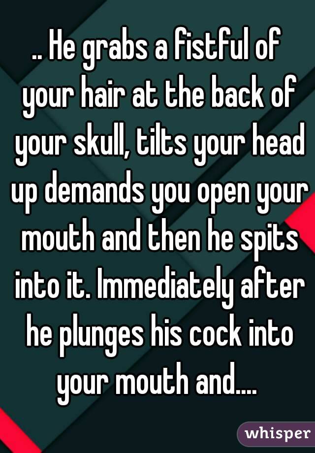 .. He grabs a fistful of your hair at the back of your skull, tilts your head up demands you open your mouth and then he spits into it. Immediately after he plunges his cock into your mouth and.... 