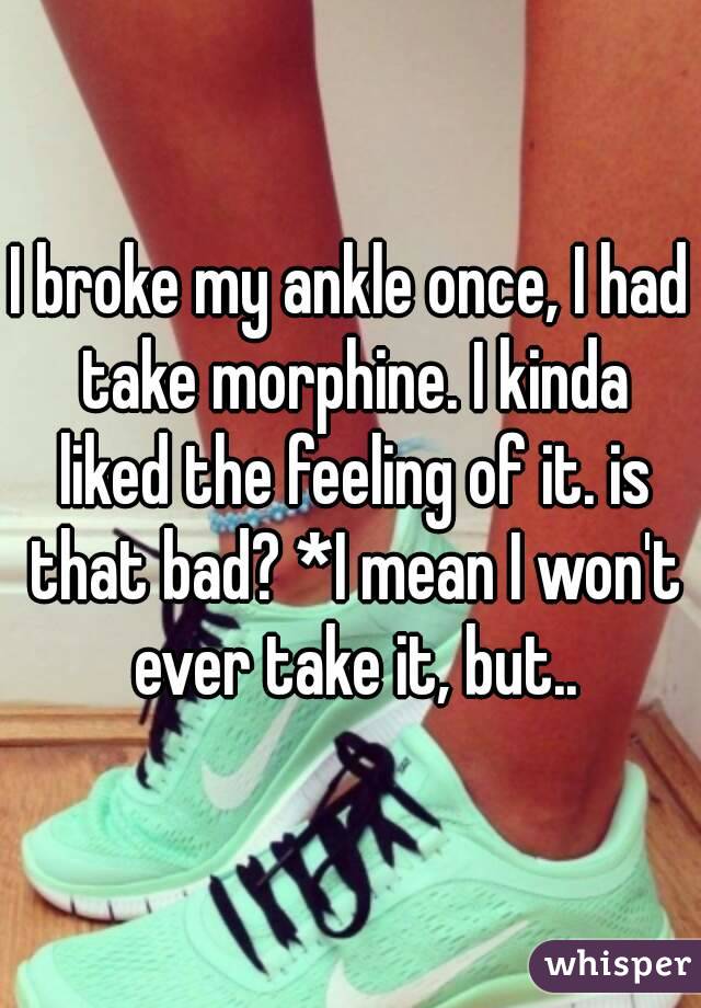 I broke my ankle once, I had take morphine. I kinda liked the feeling of it. is that bad? *I mean I won't ever take it, but..