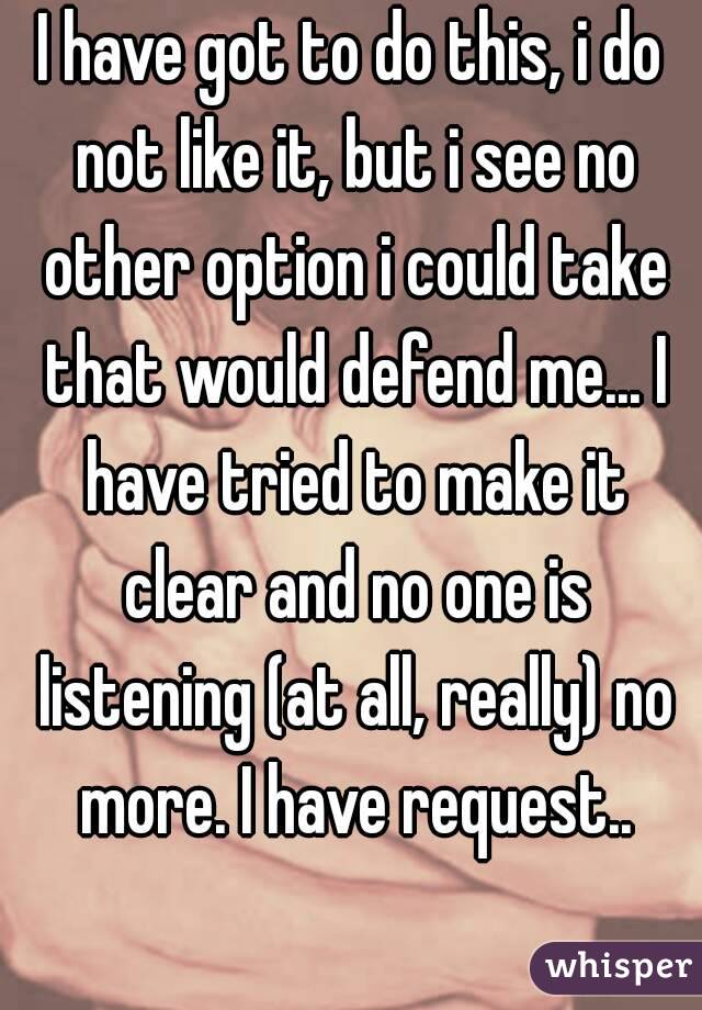 I have got to do this, i do not like it, but i see no other option i could take that would defend me... I have tried to make it clear and no one is listening (at all, really) no more. I have request..