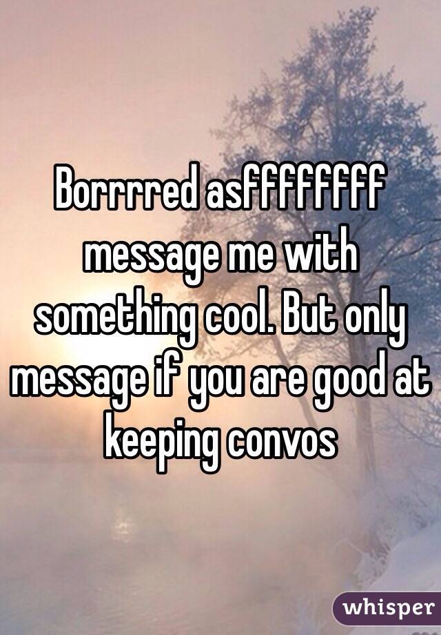 Borrrred asffffffff message me with something cool. But only message if you are good at keeping convos