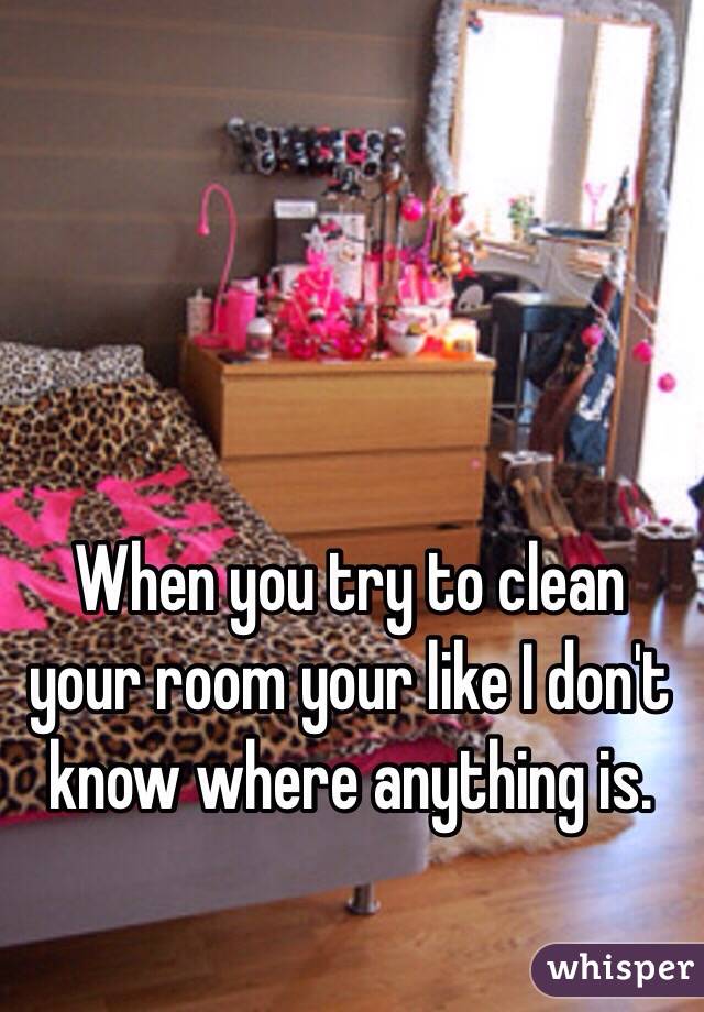 When you try to clean your room your like I don't know where anything is. 