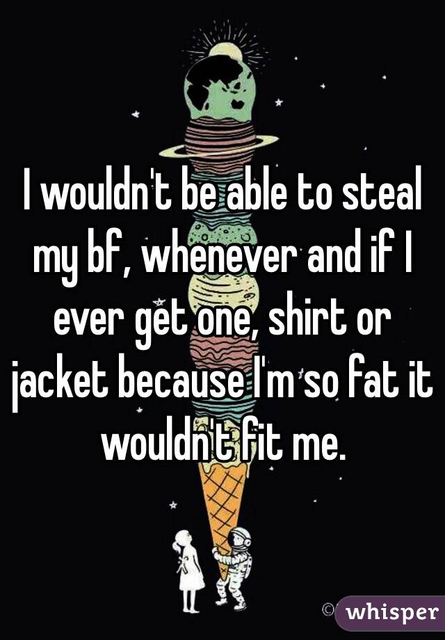 I wouldn't be able to steal my bf, whenever and if I ever get one, shirt or jacket because I'm so fat it wouldn't fit me.