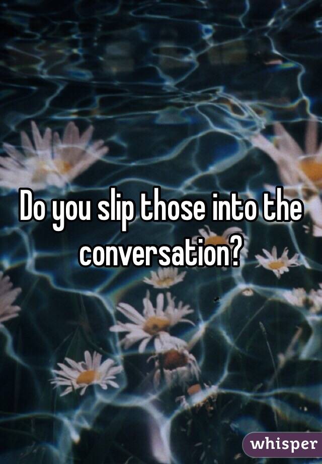 Do you slip those into the conversation?
