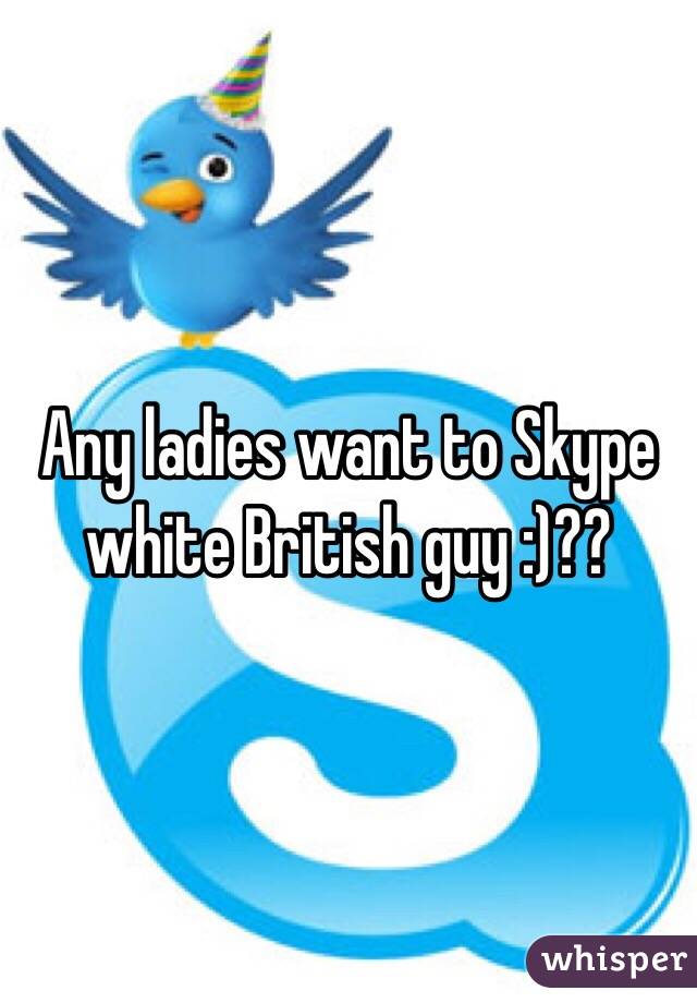 Any ladies want to Skype white British guy :)??