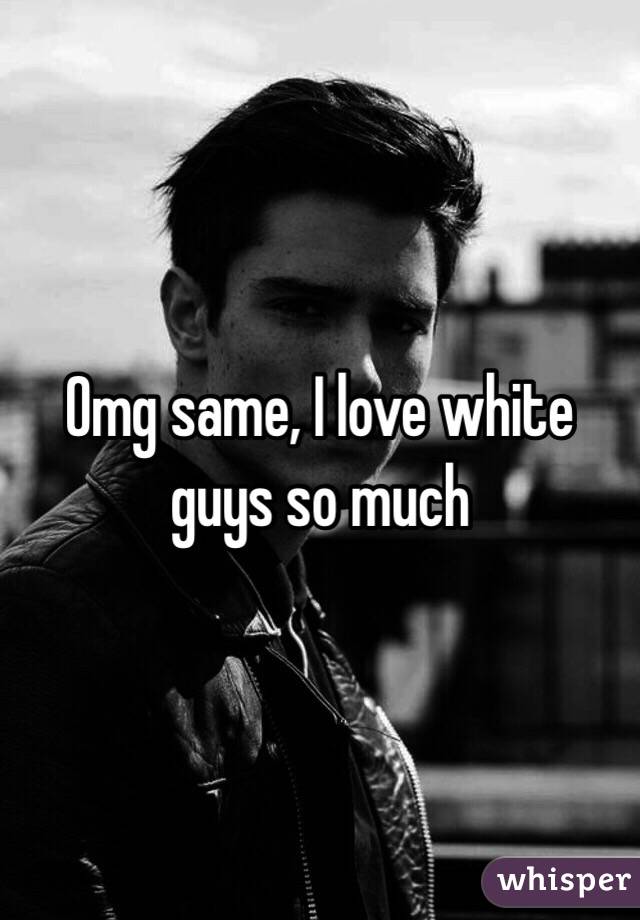 Omg same, I love white guys so much 