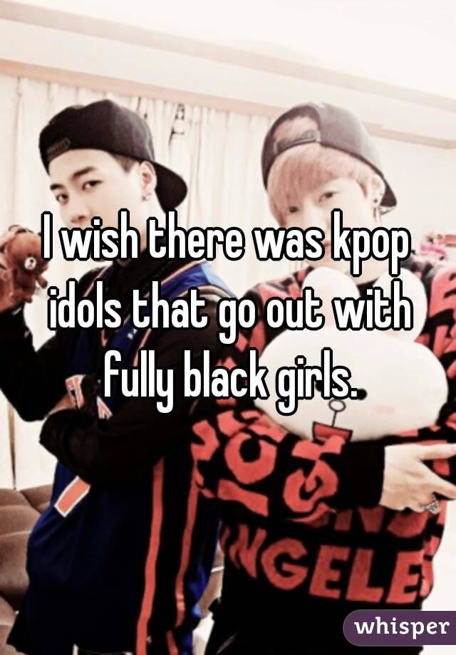 I wish there was kpop idols that go out with fully black girls.