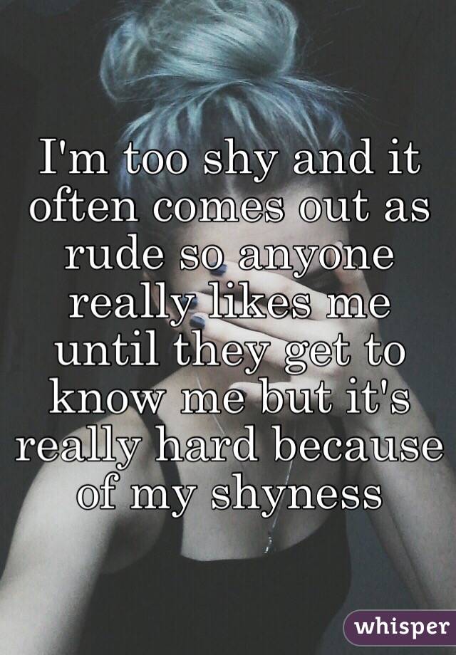 I'm too shy and it often comes out as rude so anyone really likes me until they get to know me but it's really hard because of my shyness