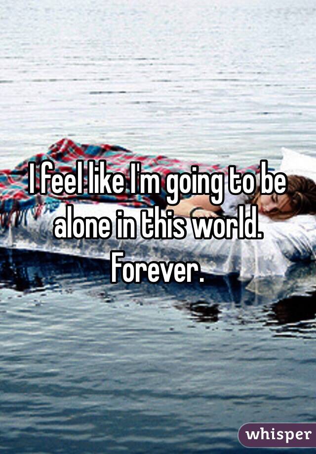 I feel like I'm going to be alone in this world. Forever.