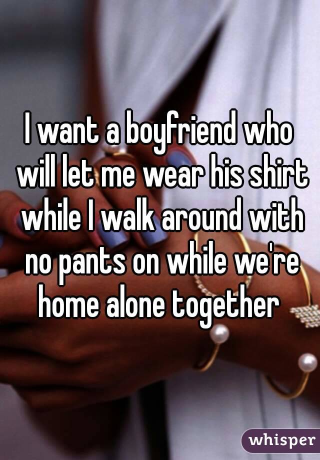 I want a boyfriend who will let me wear his shirt while I walk around with no pants on while we're home alone together 