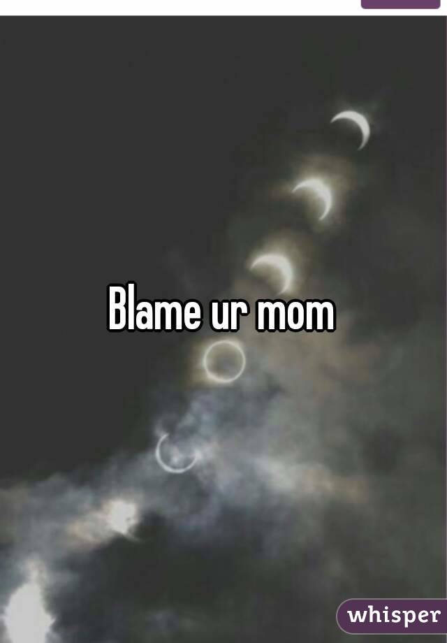 Blame ur mom