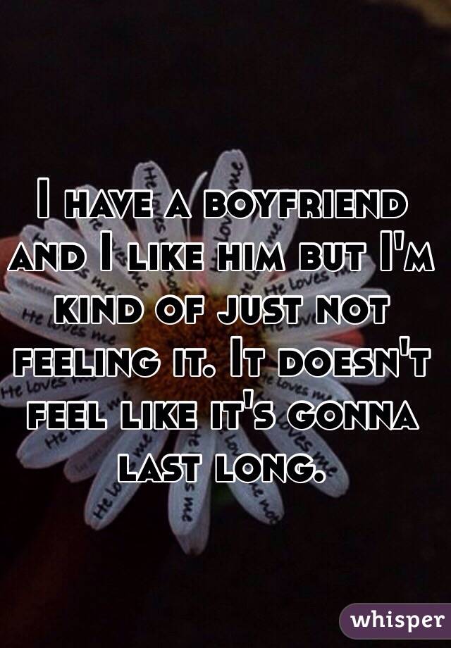 I have a boyfriend and I like him but I'm kind of just not feeling it. It doesn't feel like it's gonna last long. 