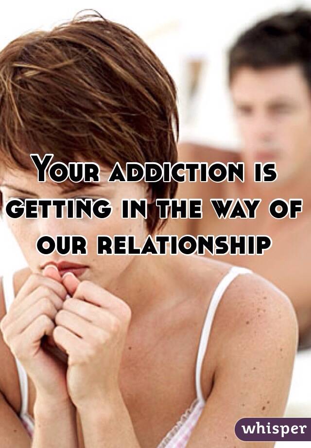 Your addiction is getting in the way of our relationship 