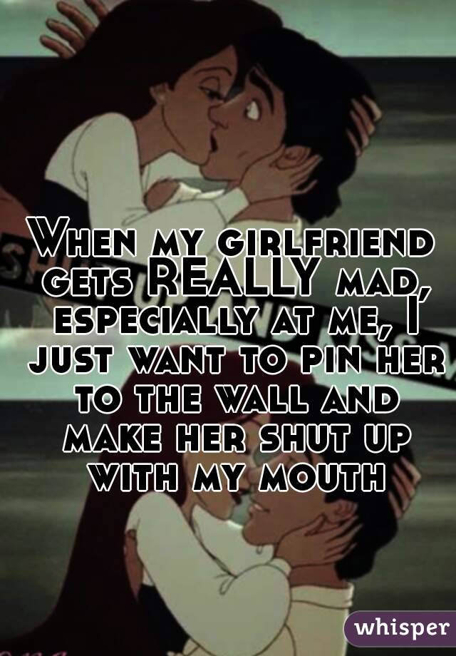 When my girlfriend gets REALLY mad, especially at me, I just want to pin her to the wall and make her shut up with my mouth