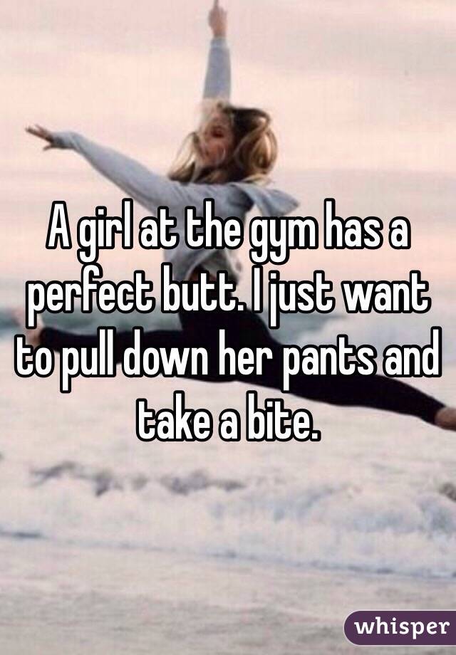 A girl at the gym has a perfect butt. I just want to pull down her pants and take a bite. 