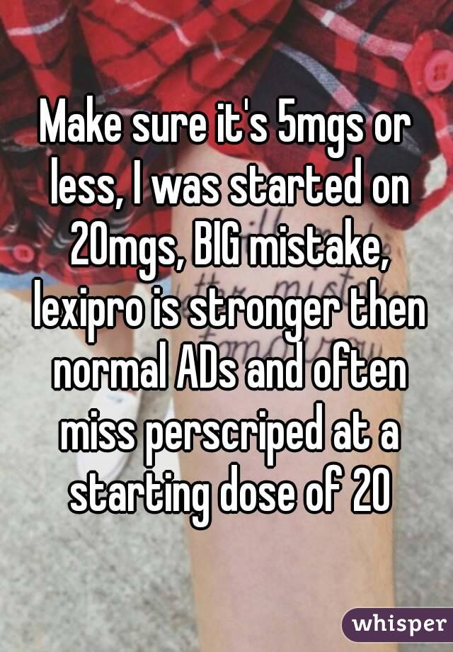 Make sure it's 5mgs or less, I was started on 20mgs, BIG mistake, lexipro is stronger then normal ADs and often miss perscriped at a starting dose of 20