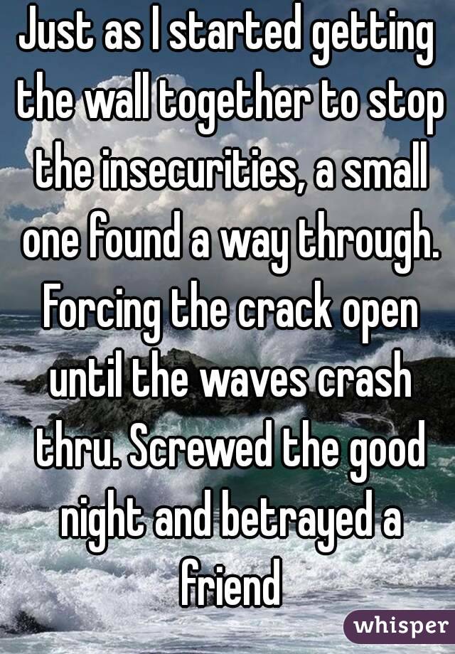 Just as I started getting the wall together to stop the insecurities, a small one found a way through. Forcing the crack open until the waves crash thru. Screwed the good night and betrayed a friend