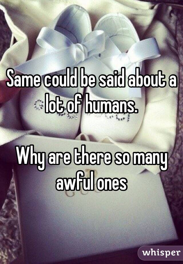 Same could be said about a lot of humans.

Why are there so many awful ones